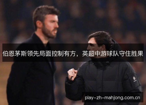 伯恩茅斯领先局面控制有方,英超中游球队守住胜果 伯恩茅斯领先局面控制有方,英超中游球队守住胜果