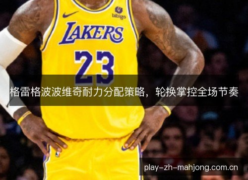 格雷格波波维奇耐力分配策略，轮换掌控全场节奏